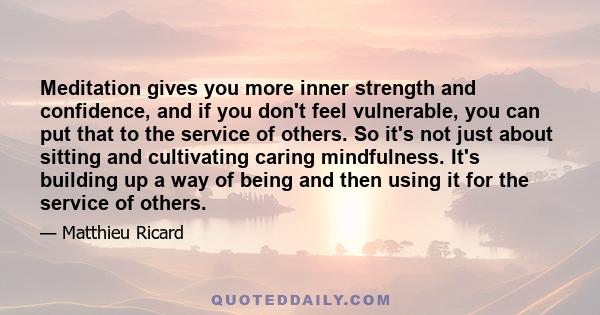 Meditation gives you more inner strength and confidence, and if you don't feel vulnerable, you can put that to the service of others. So it's not just about sitting and cultivating caring mindfulness. It's building up a 