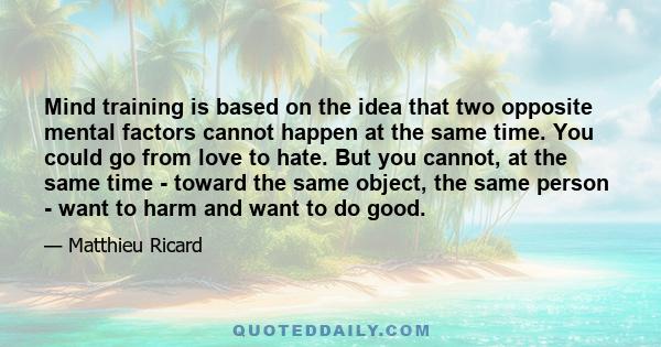 Mind training is based on the idea that two opposite mental factors cannot happen at the same time. You could go from love to hate. But you cannot, at the same time - toward the same object, the same person - want to