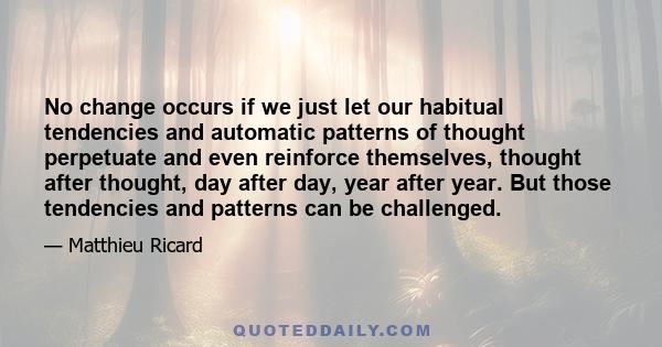 No change occurs if we just let our habitual tendencies and automatic patterns of thought perpetuate and even reinforce themselves, thought after thought, day after day, year after year. But those tendencies and