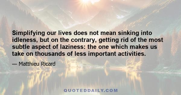 Simplifying our lives does not mean sinking into idleness, but on the contrary, getting rid of the most subtle aspect of laziness: the one which makes us take on thousands of less important activities.