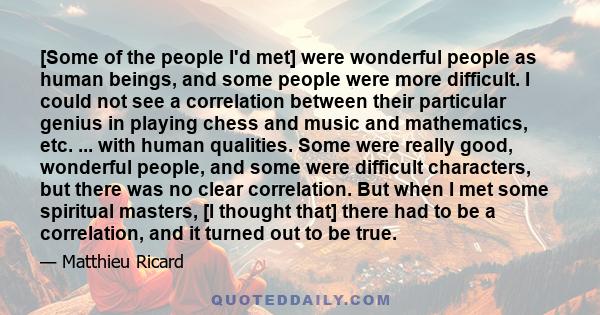 [Some of the people I'd met] were wonderful people as human beings, and some people were more difficult. I could not see a correlation between their particular genius in playing chess and music and mathematics, etc. ... 