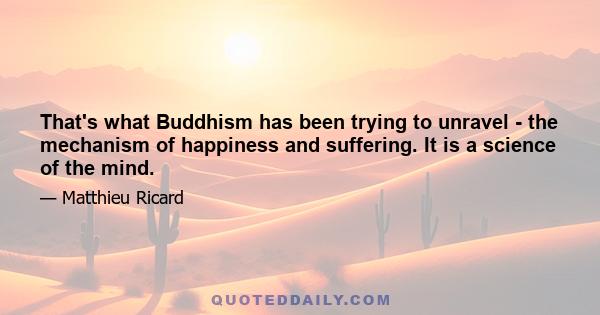 That's what Buddhism has been trying to unravel - the mechanism of happiness and suffering. It is a science of the mind.