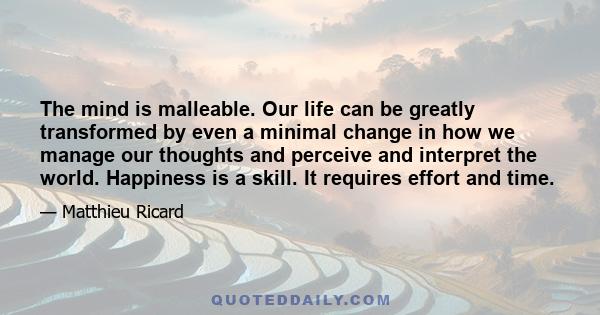 The mind is malleable. Our life can be greatly transformed by even a minimal change in how we manage our thoughts and perceive and interpret the world. Happiness is a skill. It requires effort and time.