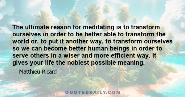 The ultimate reason for meditating is to transform ourselves in order to be better able to transform the world or, to put it another way, to transform ourselves so we can become better human beings in order to serve