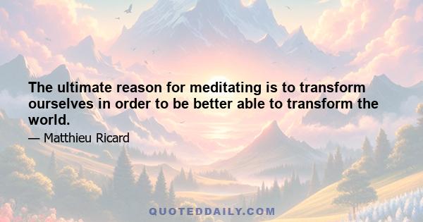 The ultimate reason for meditating is to transform ourselves in order to be better able to transform the world.