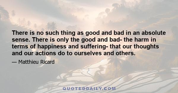 There is no such thing as good and bad in an absolute sense. There is only the good and bad- the harm in terms of happiness and suffering- that our thoughts and our actions do to ourselves and others.