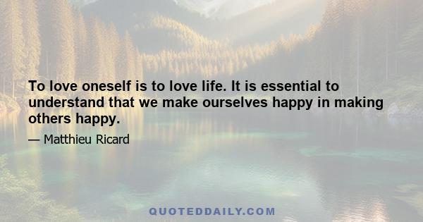 To love oneself is to love life. It is essential to understand that we make ourselves happy in making others happy.