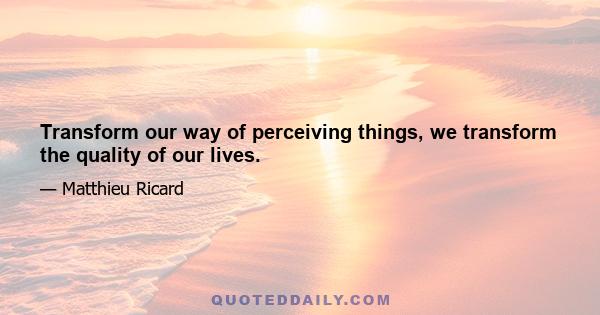 Transform our way of perceiving things, we transform the quality of our lives.