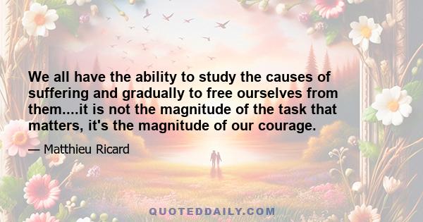 We all have the ability to study the causes of suffering and gradually to free ourselves from them....it is not the magnitude of the task that matters, it's the magnitude of our courage.