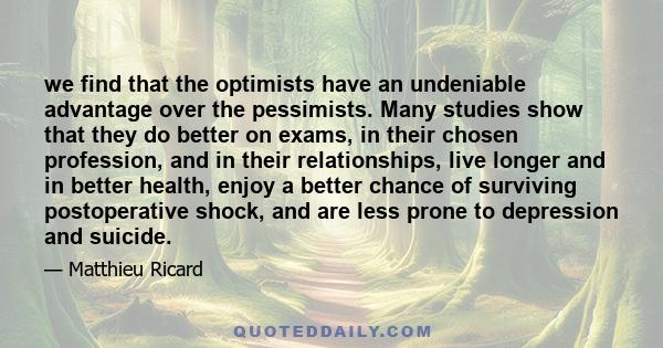 we find that the optimists have an undeniable advantage over the pessimists. Many studies show that they do better on exams, in their chosen profession, and in their relationships, live longer and in better health,