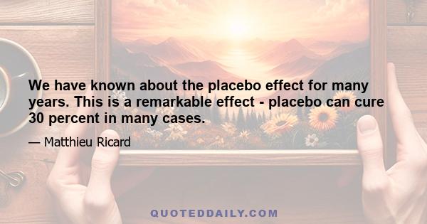 We have known about the placebo effect for many years. This is a remarkable effect - placebo can cure 30 percent in many cases.