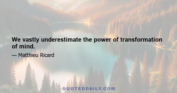 We vastly underestimate the power of transformation of mind.