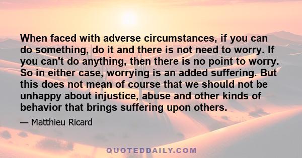 When faced with adverse circumstances, if you can do something, do it and there is not need to worry. If you can't do anything, then there is no point to worry. So in either case, worrying is an added suffering. But