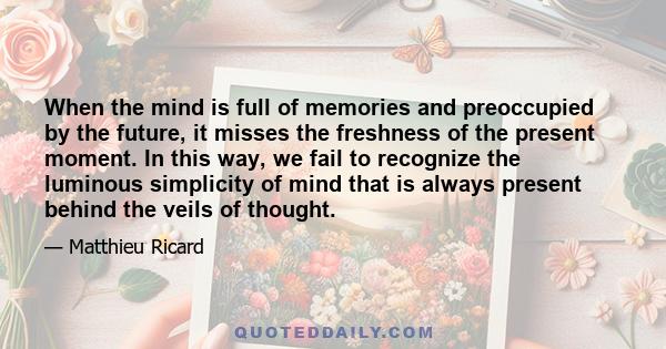 When the mind is full of memories and preoccupied by the future, it misses the freshness of the present moment. In this way, we fail to recognize the luminous simplicity of mind that is always present behind the veils