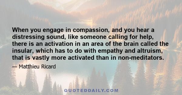 When you engage in compassion, and you hear a distressing sound, like someone calling for help, there is an activation in an area of the brain called the insular, which has to do with empathy and altruism, that is