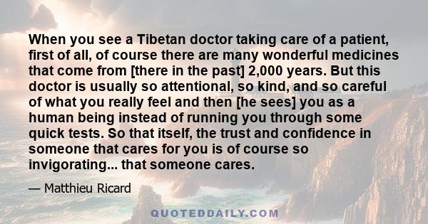 When you see a Tibetan doctor taking care of a patient, first of all, of course there are many wonderful medicines that come from [there in the past] 2,000 years. But this doctor is usually so attentional, so kind, and