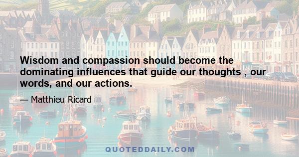 Wisdom and compassion should become the dominating influences that guide our thoughts , our words, and our actions.