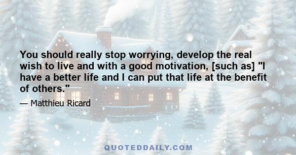 You should really stop worrying, develop the real wish to live and with a good motivation, [such as] I have a better life and I can put that life at the benefit of others.