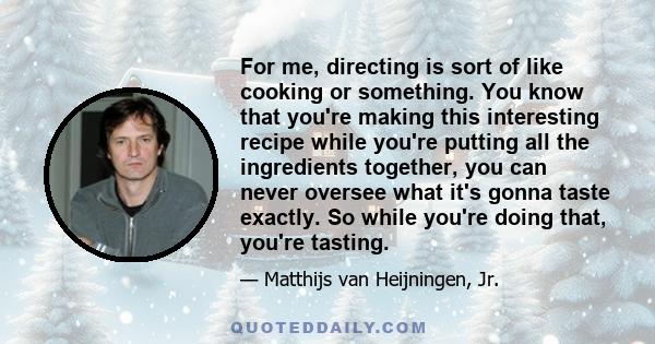 For me, directing is sort of like cooking or something. You know that you're making this interesting recipe while you're putting all the ingredients together, you can never oversee what it's gonna taste exactly. So