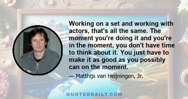 Working on a set and working with actors, that's all the same. The moment you're doing it and you're in the moment, you don't have time to think about it. You just have to make it as good as you possibly can on the