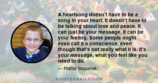 A heartsong doesn't have to be a song in your heart. It doesn't have to be talking about love and peace. It can just be your message. It can be your feeling. Some people might even call it a conscience, even though