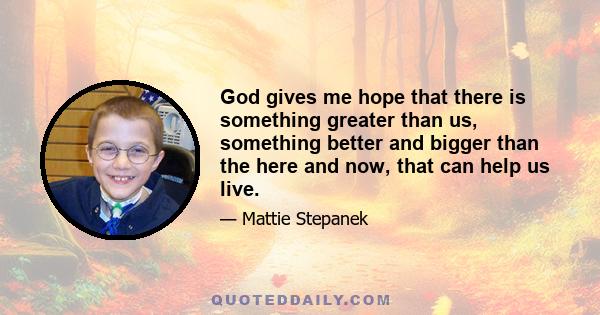 God gives me hope that there is something greater than us, something better and bigger than the here and now, that can help us live.