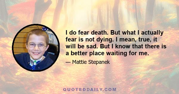 I do fear death. But what I actually fear is not dying. I mean, true, it will be sad. But I know that there is a better place waiting for me.