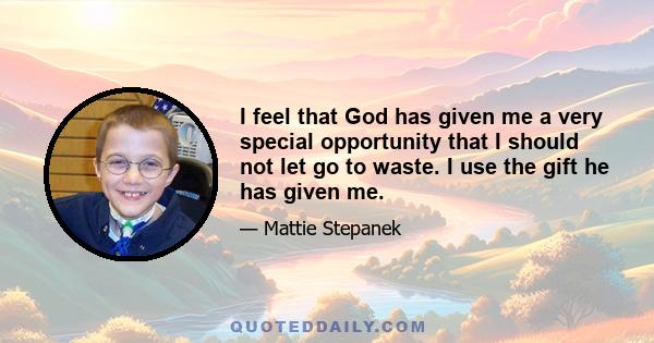 I feel that God has given me a very special opportunity that I should not let go to waste. I use the gift he has given me.