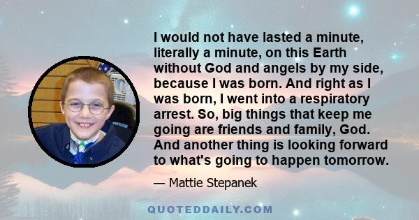 I would not have lasted a minute, literally a minute, on this Earth without God and angels by my side, because I was born. And right as I was born, I went into a respiratory arrest. So, big things that keep me going are 