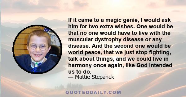 If it came to a magic genie, I would ask him for two extra wishes. One would be that no one would have to live with the muscular dystrophy disease or any disease. And the second one would be world peace, that we just