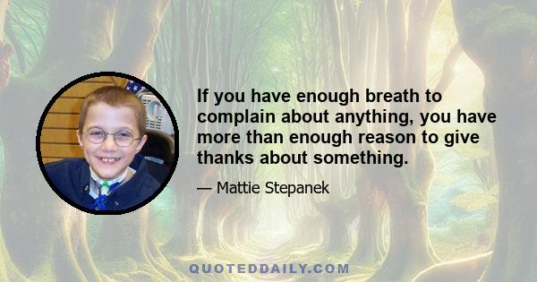 If you have enough breath to complain about anything, you have more than enough reason to give thanks about something.