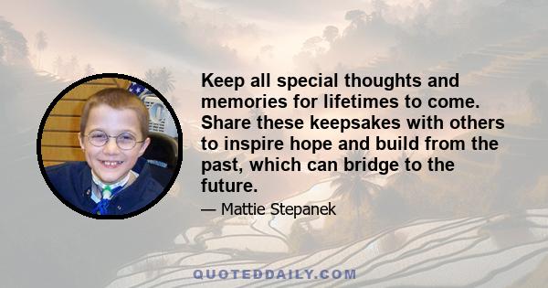 Keep all special thoughts and memories for lifetimes to come. Share these keepsakes with others to inspire hope and build from the past, which can bridge to the future.