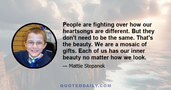 People are fighting over how our heartsongs are different. But they don't need to be the same. That's the beauty. We are a mosaic of gifts. Each of us has our inner beauty no matter how we look.