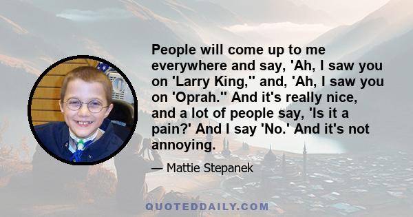 People will come up to me everywhere and say, 'Ah, I saw you on 'Larry King,'' and, 'Ah, I saw you on 'Oprah.'' And it's really nice, and a lot of people say, 'Is it a pain?' And I say 'No.' And it's not annoying.