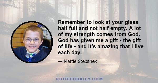 Remember to look at your glass half full and not half empty. A lot of my strength comes from God. God has given me a gift - the gift of life - and it's amazing that I live each day.