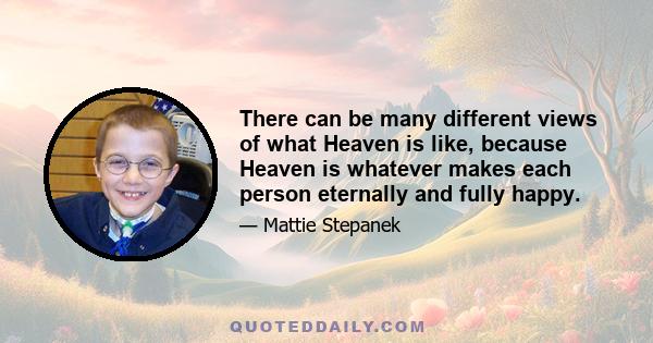 There can be many different views of what Heaven is like, because Heaven is whatever makes each person eternally and fully happy.