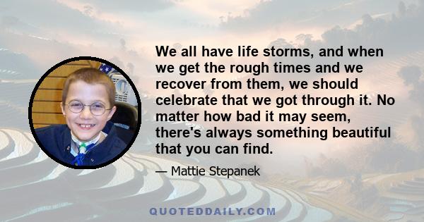 We all have life storms, and when we get the rough times and we recover from them, we should celebrate that we got through it. No matter how bad it may seem, there's always something beautiful that you can find.