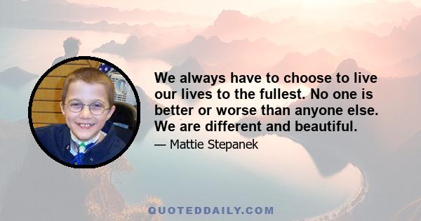 We always have to choose to live our lives to the fullest. No one is better or worse than anyone else. We are different and beautiful.