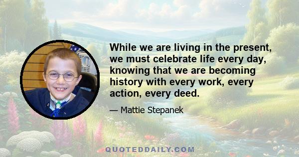 While we are living in the present, we must celebrate life every day, knowing that we are becoming history with every work, every action, every deed.