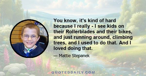 You know, it's kind of hard because I really - I see kids on their Rollerblades and their bikes, and just running around, climbing trees, and I used to do that. And I loved doing that.