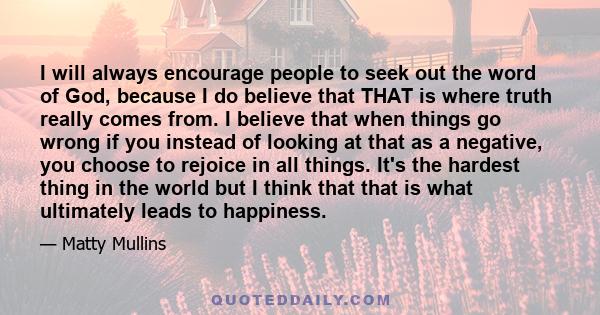 I will always encourage people to seek out the word of God, because I do believe that THAT is where truth really comes from. I believe that when things go wrong if you instead of looking at that as a negative, you