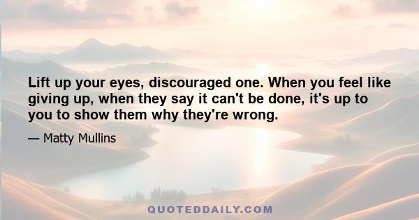 Lift up your eyes, discouraged one. When you feel like giving up, when they say it can't be done, it's up to you to show them why they're wrong.