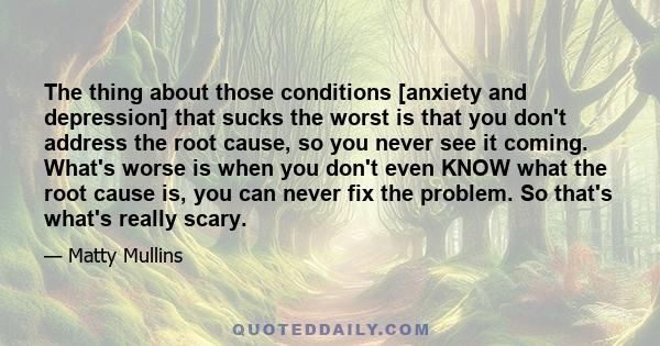 The thing about those conditions [anxiety and depression] that sucks the worst is that you don't address the root cause, so you never see it coming. What's worse is when you don't even KNOW what the root cause is, you