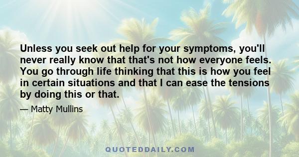 Unless you seek out help for your symptoms, you'll never really know that that's not how everyone feels. You go through life thinking that this is how you feel in certain situations and that I can ease the tensions by