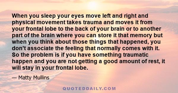 When you sleep your eyes move left and right and physical movement takes trauma and moves it from your frontal lobe to the back of your brain or to another part of the brain where you can store it that memory but when