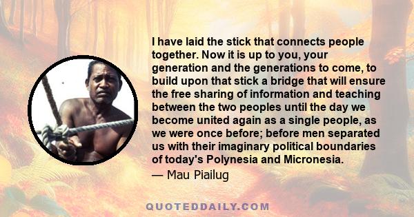 I have laid the stick that connects people together. Now it is up to you, your generation and the generations to come, to build upon that stick a bridge that will ensure the free sharing of information and teaching