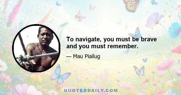 To navigate, you must be brave and you must remember.