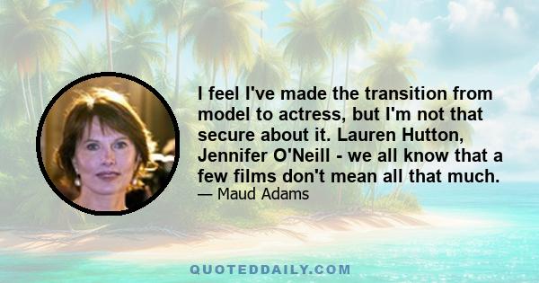 I feel I've made the transition from model to actress, but I'm not that secure about it. Lauren Hutton, Jennifer O'Neill - we all know that a few films don't mean all that much.