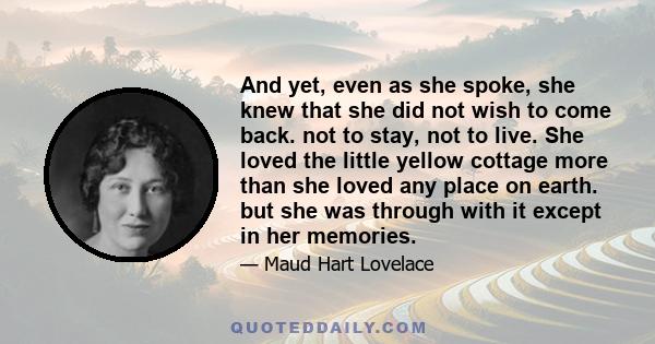 And yet, even as she spoke, she knew that she did not wish to come back. not to stay, not to live. She loved the little yellow cottage more than she loved any place on earth. but she was through with it except in her