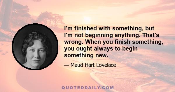 I'm finished with something, but I'm not beginning anything. That's wrong. When you finish something, you ought always to begin something new.